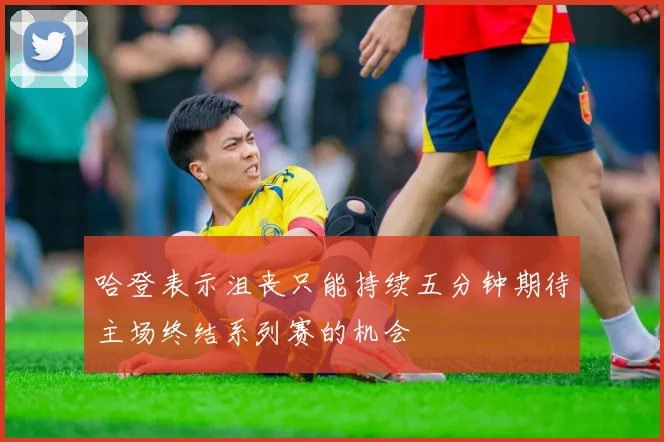 哈登表示沮丧只能持续五分钟期待主场终结系列赛的机会