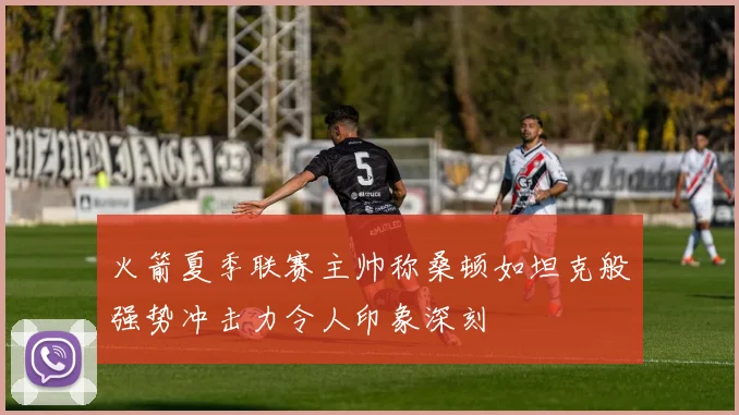 火箭夏季联赛主帅称桑顿如坦克般强势冲击力令人印象深刻