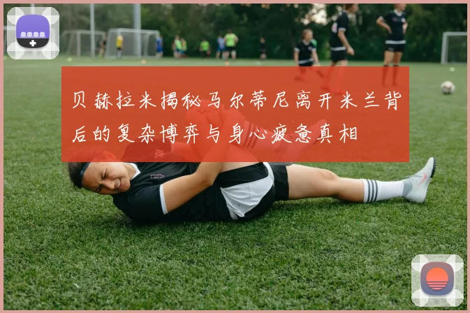 贝赫拉米揭秘马尔蒂尼离开米兰背后的复杂博弈与身心疲惫真相