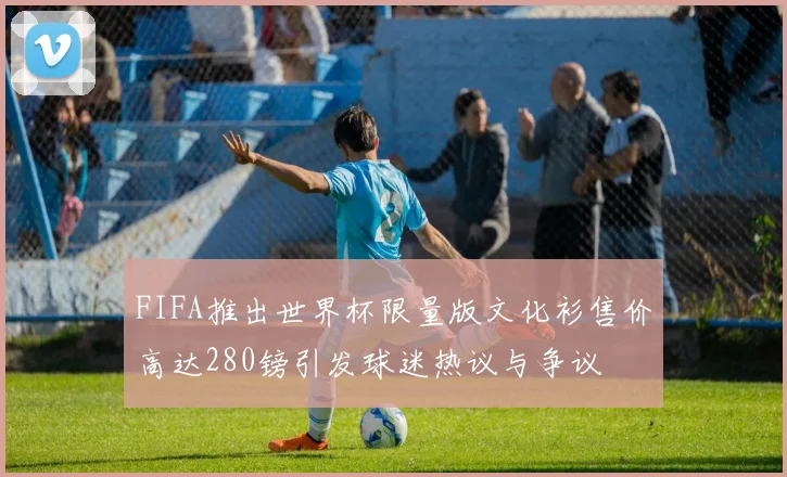 FIFA推出世界杯限量版文化衫售价高达280镑引发球迷热议与争议
