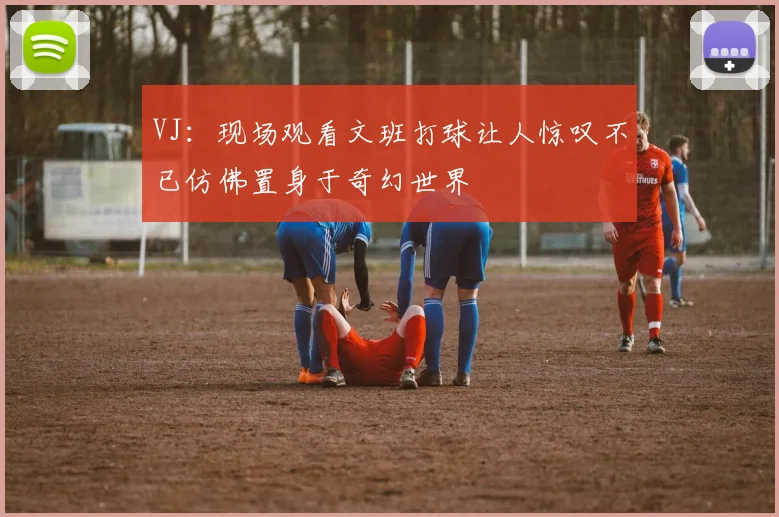 VJ：现场观看文班打球让人惊叹不已仿佛置身于奇幻世界