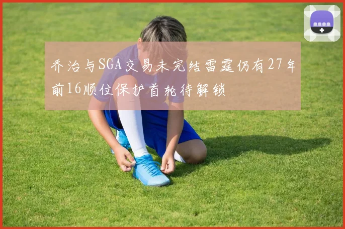乔治与SGA交易未完结雷霆仍有27年前16顺位保护首轮待解锁