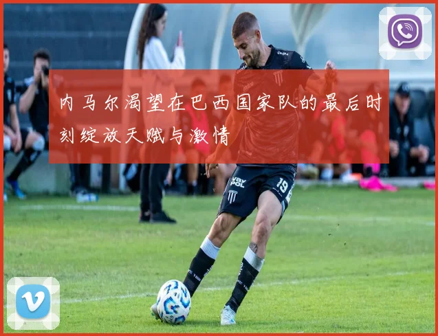 内马尔渴望在巴西国家队的最后时刻绽放天赋与激情