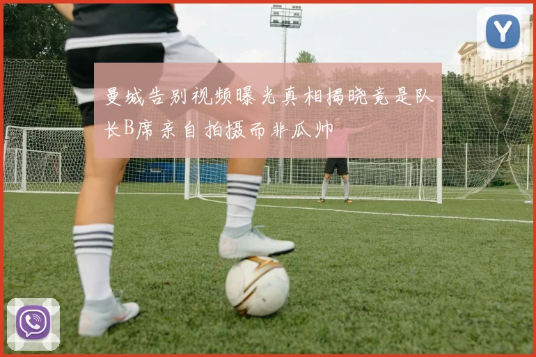 曼城告别视频曝光真相揭晓竟是队长B席亲自拍摄而非瓜帅